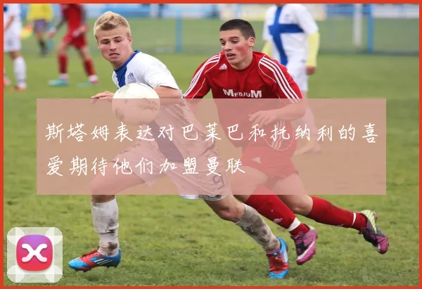 斯塔姆表达对巴莱巴和托纳利的喜爱期待他们加盟曼联