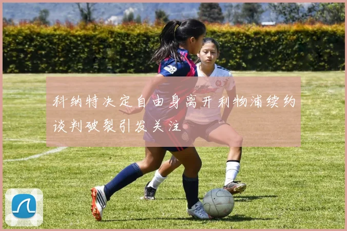 科纳特决定自由身离开利物浦续约谈判破裂引发关注