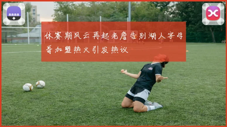休赛期风云再起老詹告别湖人字母哥加盟热火引发热议