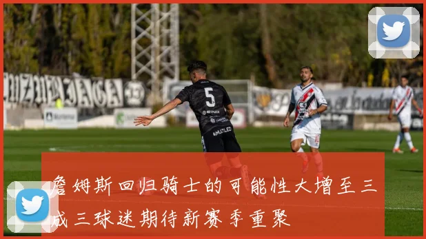 詹姆斯回归骑士的可能性大增至三成三球迷期待新赛季重聚