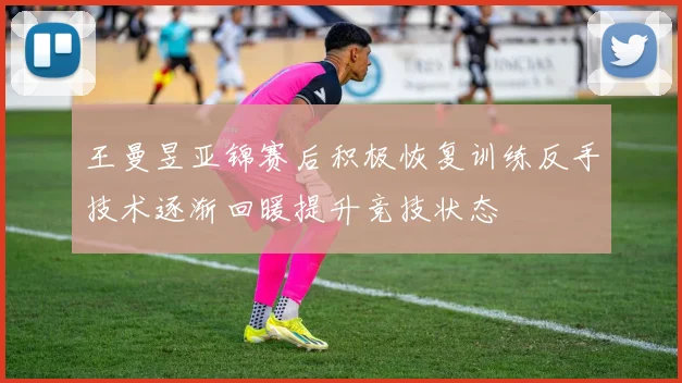 王曼昱亚锦赛后积极恢复训练反手技术逐渐回暖提升竞技状态
