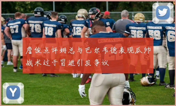 詹俊点评姆总与巴尔韦德表现瓜帅战术过于冒进引发争议
