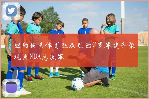 纽约街头体育狂欢巴西C罗球迷齐聚观看NBA总决赛