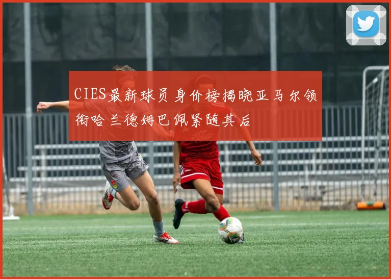 CIES最新球员身价榜揭晓亚马尔领衔哈兰德姆巴佩紧随其后
