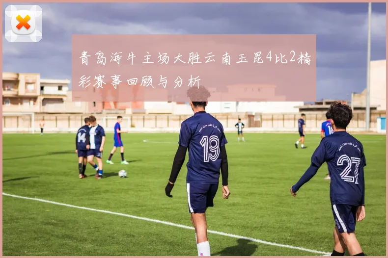青岛海牛主场大胜云南玉昆4比2精彩赛事回顾与分析