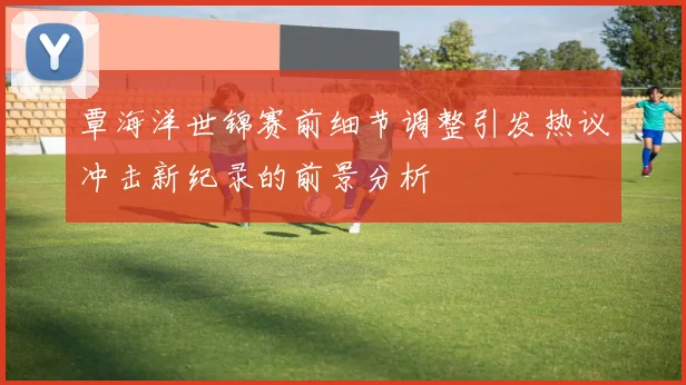 覃海洋世锦赛前细节调整引发热议冲击新纪录的前景分析
