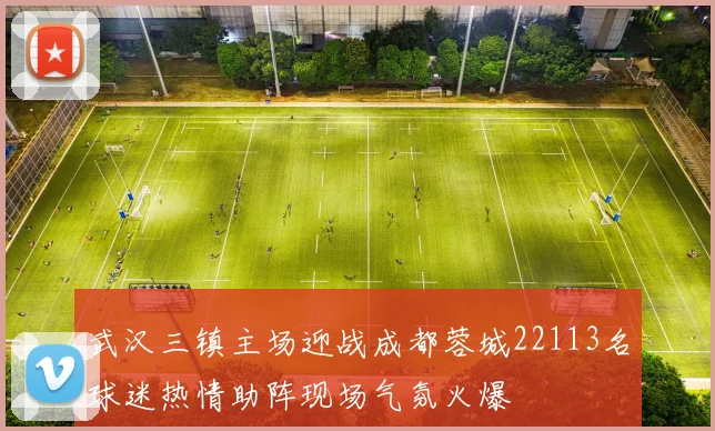 武汉三镇主场迎战成都蓉城22113名球迷热情助阵现场气氛火爆