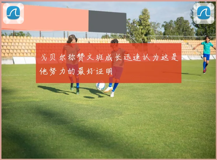 戈贝尔称赞文班成长迅速认为这是他努力的最好证明