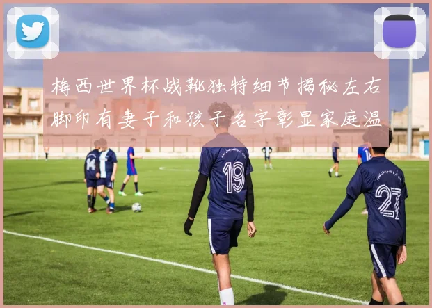 梅西世界杯战靴独特细节揭秘左右脚印有妻子和孩子名字彰显家庭温暖