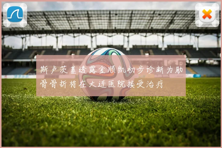 斯卢茨基透露金顺凯初步诊断为肋骨骨折将在大连医院接受治疗