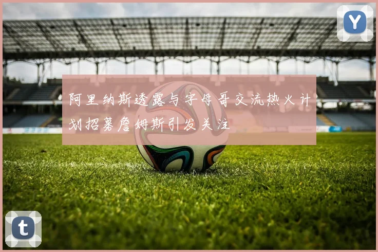 阿里纳斯透露与字母哥交流热火计划招募詹姆斯引发关注