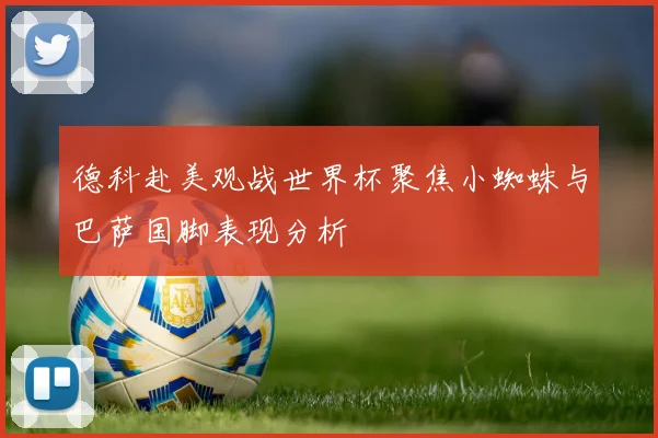 德科赴美观战世界杯聚焦小蜘蛛与巴萨国脚表现分析