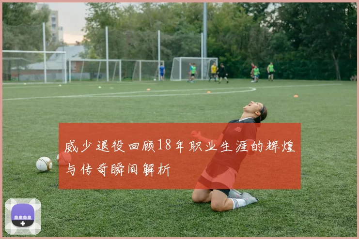 威少退役回顾18年职业生涯的辉煌与传奇瞬间解析