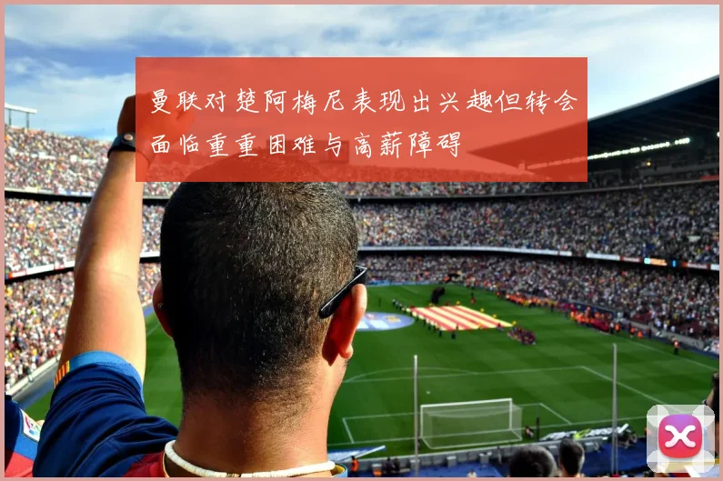 曼联对楚阿梅尼表现出兴趣但转会面临重重困难与高薪障碍