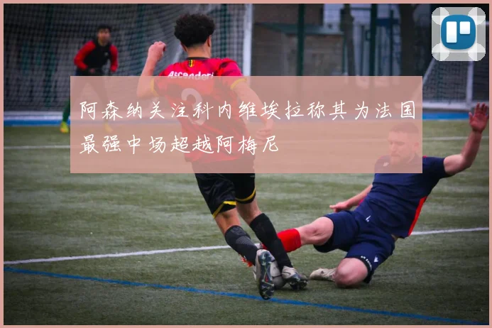 阿森纳关注科内维埃拉称其为法国最强中场超越阿梅尼