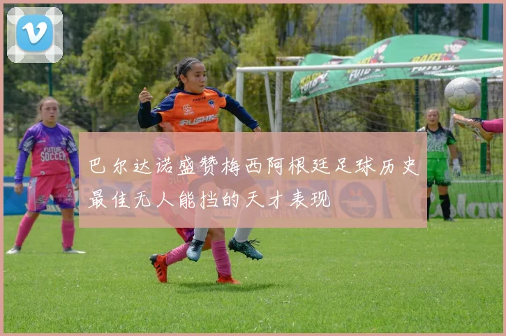 巴尔达诺盛赞梅西阿根廷足球历史最佳无人能挡的天才表现