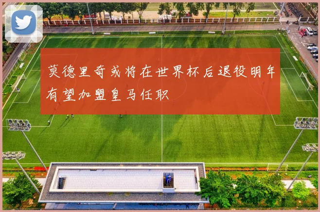 莫德里奇或将在世界杯后退役明年有望加盟皇马任职