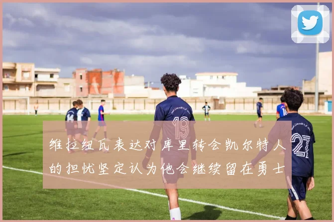 维拉纽瓦表达对库里转会凯尔特人的担忧坚定认为他会继续留在勇士队