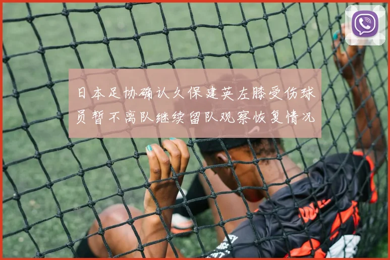 日本足协确认久保建英左膝受伤球员暂不离队继续留队观察恢复情况
