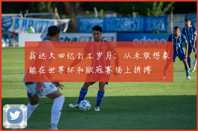翁达夫回忆打工岁月：从未敢想象能在世界杯和欧冠赛场上拼搏
