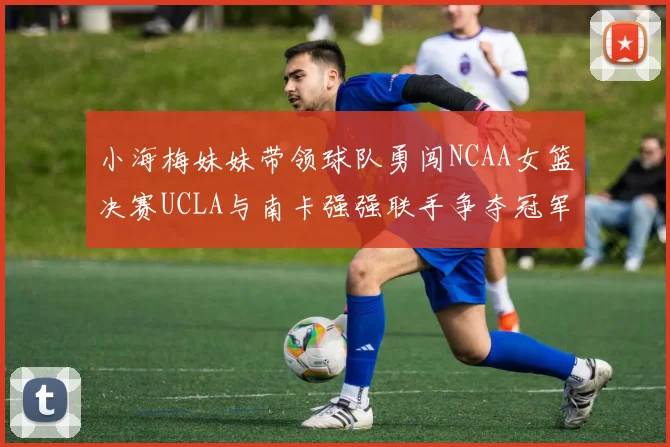 小海梅妹妹带领球队勇闯NCAA女篮决赛UCLA与南卡强强联手争夺冠军
