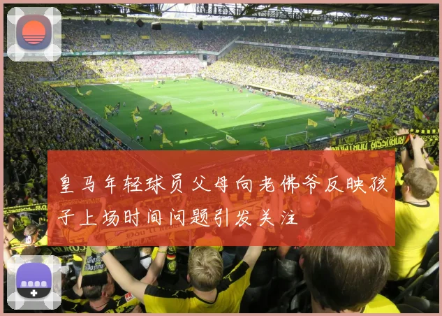 皇马年轻球员父母向老佛爷反映孩子上场时间问题引发关注