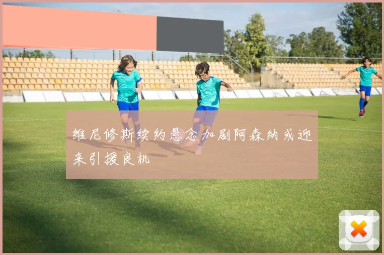 维尼修斯续约悬念加剧阿森纳或迎来引援良机