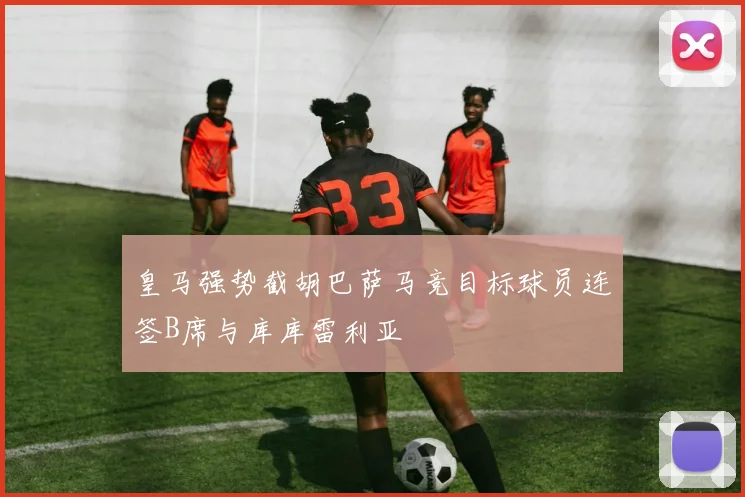 皇马强势截胡巴萨马竞目标球员连签B席与库库雷利亚