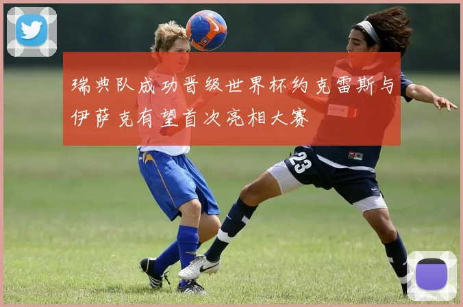 瑞典队成功晋级世界杯约克雷斯与伊萨克有望首次亮相大赛