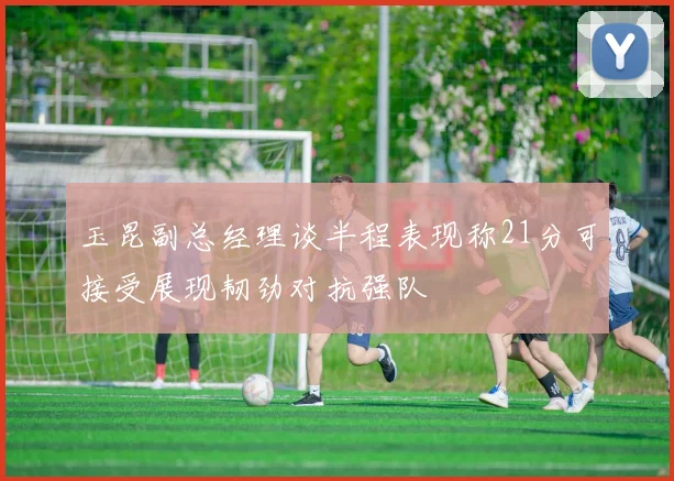 玉昆副总经理谈半程表现称21分可接受展现韧劲对抗强队